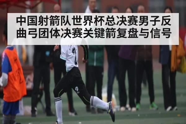 中国射箭队世界杯总决赛男子反曲弓团体决赛关键箭复盘与信号