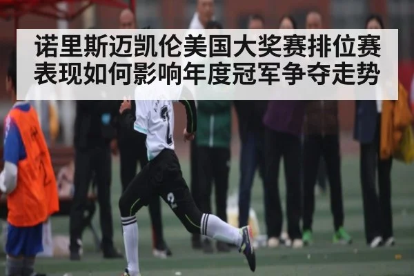 诺里斯迈凯伦美国大奖赛排位赛表现如何影响年度冠军争夺走势