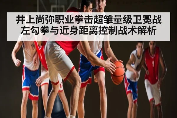 井上尚弥职业拳击超雏量级卫冕战左勾拳与近身距离控制战术解析